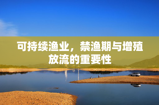 可持续渔业,禁渔期与增殖放流的重要性