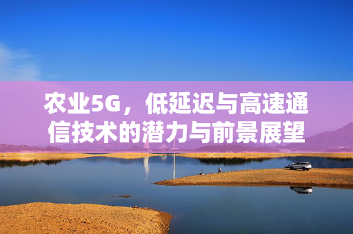 农业5G,低延迟与高速通信技术的潜力与前景展望
