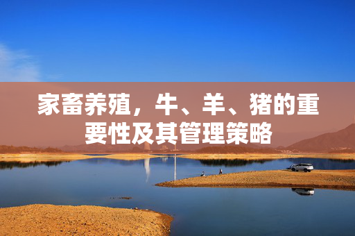 家畜养殖,牛、羊、猪的重要性及其管理策略