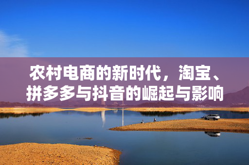 农村电商的新时代,淘宝、拼多多与抖音的崛起与影响