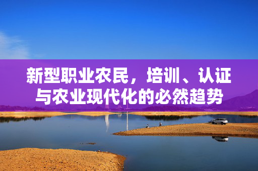 新型职业农民，培训、认证与农业现代化的必然趋势