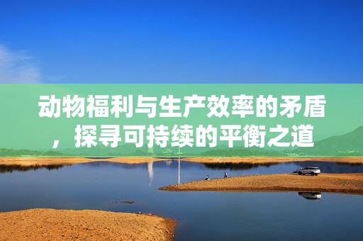 动物福利与生产效率的矛盾,探寻可持续的平衡之道
