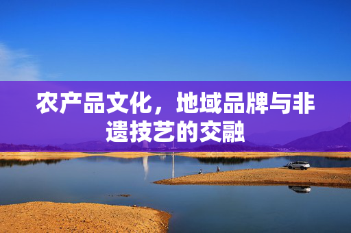 农产品文化,地域品牌与非遗技艺的交融