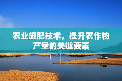 农业施肥技术，提升农作物产量的关键要素