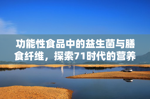 功能性食品中的益生菌与膳食纤维,探索71时代的营养新篇章