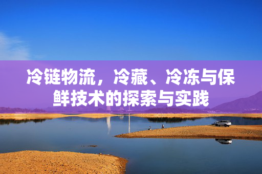 冷链物流,冷藏、冷冻与保鲜技术的探索与实践