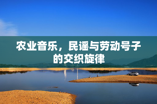 农业音乐,民谣与劳动号子的交织旋律