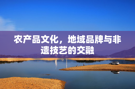 农产品文化,地域品牌与非遗技艺的交融