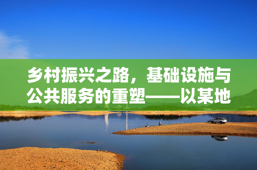 乡村振兴之路,基础设施与公共服务的重塑——以某地区乡村振兴项目为例