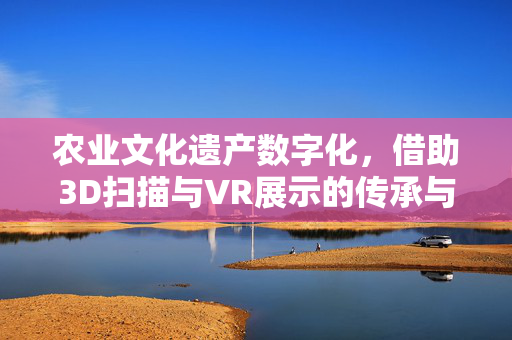 农业文化遗产数字化,借助3D扫描与VR展示的传承与创新