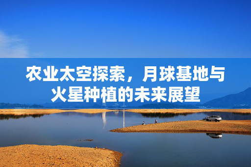 农业太空探索,月球基地与火星种植的未来展望