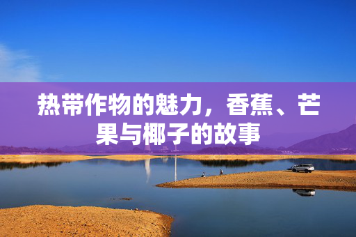 热带作物的魅力,香蕉、芒果与椰子的故事