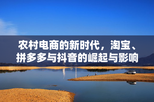农村电商的新时代,淘宝、拼多多与抖音的崛起与影响