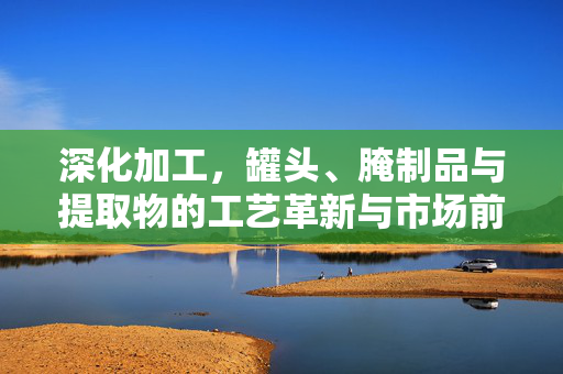 深化加工，罐头、腌制品与提取物的工艺革新与市场前景