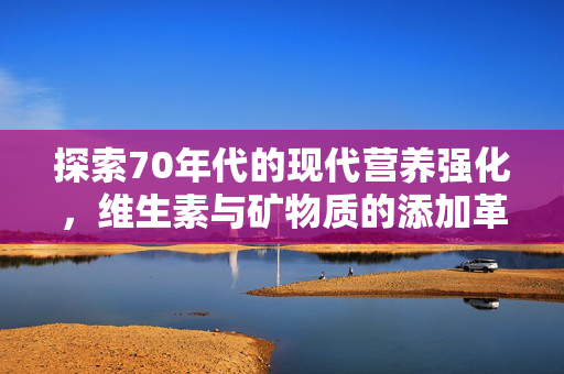 探索70年代的现代营养强化,维生素与矿物质的添加革命