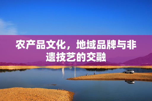 农产品文化,地域品牌与非遗技艺的交融