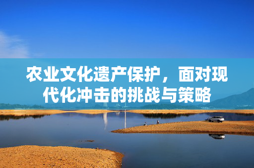 农业文化遗产保护,面对现代化冲击的挑战与策略