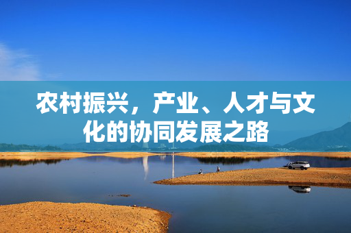 农村振兴,产业、人才与文化的协同发展之路