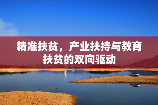 精准扶贫,产业扶持与教育扶贫的双向驱动