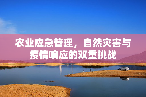 农业应急管理,自然灾害与疫情响应的双重挑战