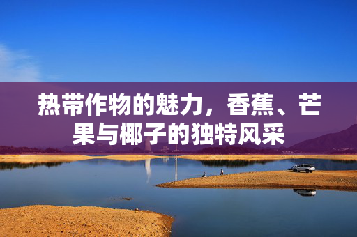 热带作物的魅力,香蕉、芒果与椰子的独特风采