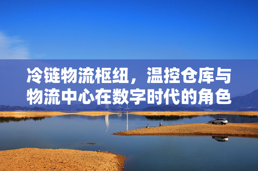 冷链物流枢纽，温控仓库与物流中心在数字时代的角色重塑