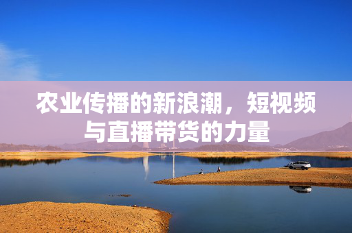 农业传播的新浪潮,短视频与直播带货的力量
