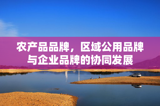 农产品品牌,区域公用品牌与企业品牌的协同发展