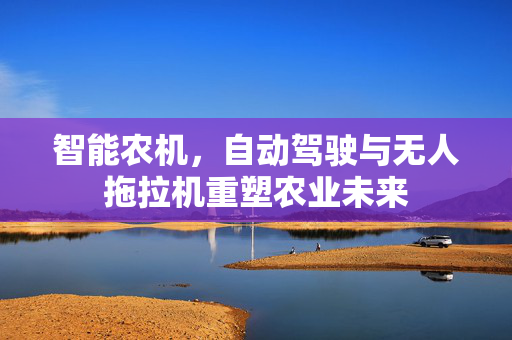 智能农机,自动驾驶与无人拖拉机重塑农业未来