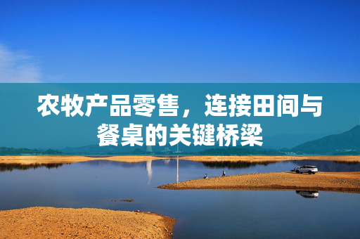 农牧产品零售,连接田间与餐桌的关键桥梁