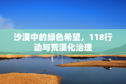 沙漠中的绿色希望,118行动与荒漠化治理