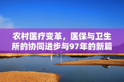 农村医疗变革,医保与卫生所的协同进步与97年的新篇章