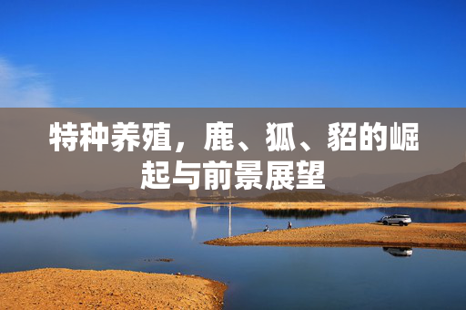 特种养殖,鹿、狐、貂的崛起与前景展望