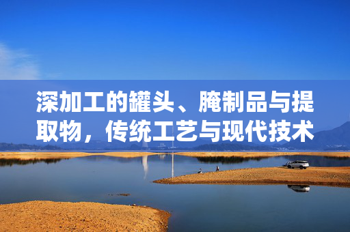 深加工的罐头、腌制品与提取物,传统工艺与现代技术的完美结合