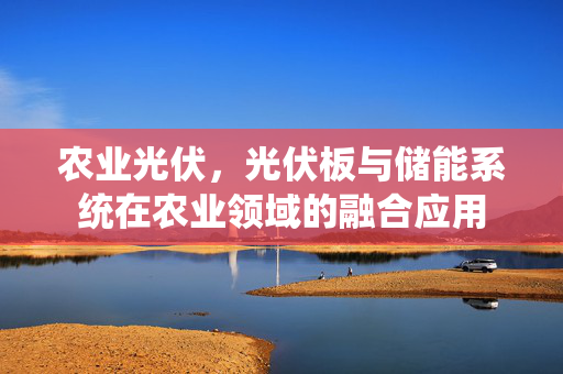 农业光伏,光伏板与储能系统在农业领域的融合应用