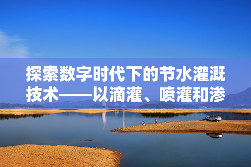 探索数字时代下的节水灌溉技术——以滴灌、喷灌和渗灌为例