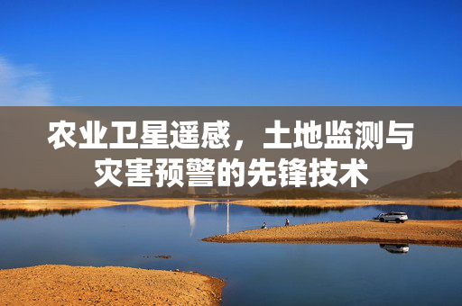农业卫星遥感,土地监测与灾害预警的先锋技术