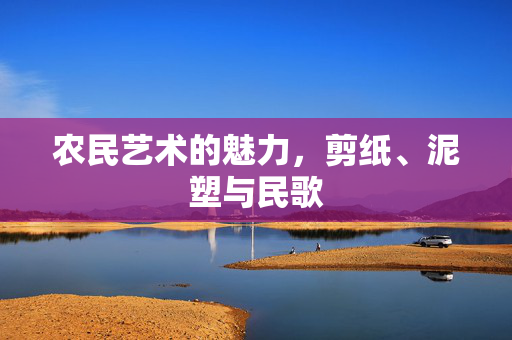 农民艺术的魅力，剪纸、泥塑与民歌