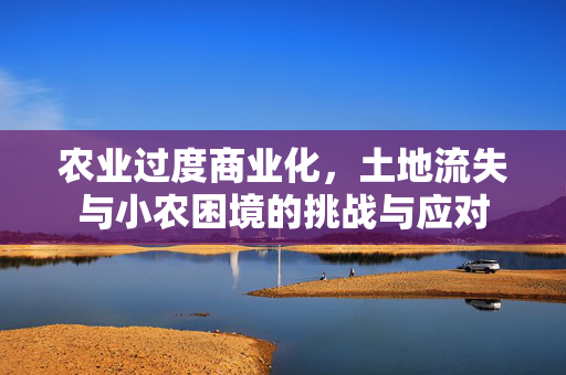 农业过度商业化,土地流失与小农困境的挑战与应对