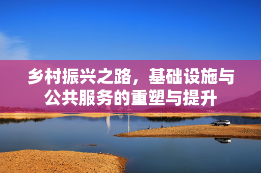 乡村振兴之路,基础设施与公共服务的重塑与提升