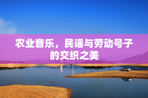 农业音乐,民谣与劳动号子的交织之美