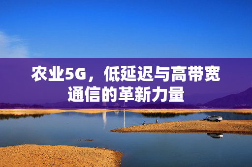 农业5G,低延迟与高带宽通信的革新力量