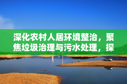 深化农村人居环境整治,聚焦垃圾治理与污水处理,探索93年代的变革之路