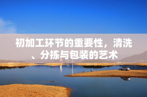 初加工环节的重要性,清洗、分拣与包装的艺术