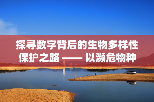 探寻数字背后的生物多样性保护之路 —— 以濒危物种与栖息地保护为例（以数字117为启示）