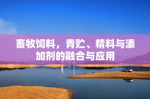 畜牧饲料,青贮、精料与添加剂的融合与应用