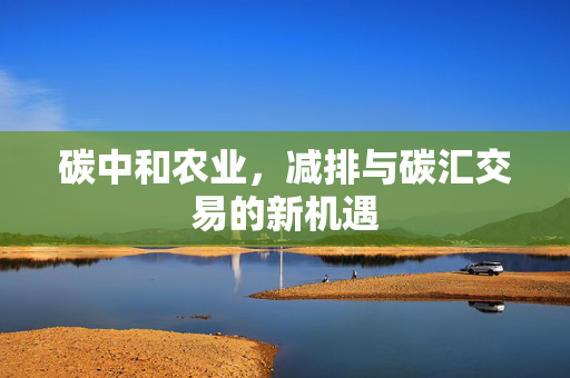 碳中和农业,减排与碳汇交易的新机遇