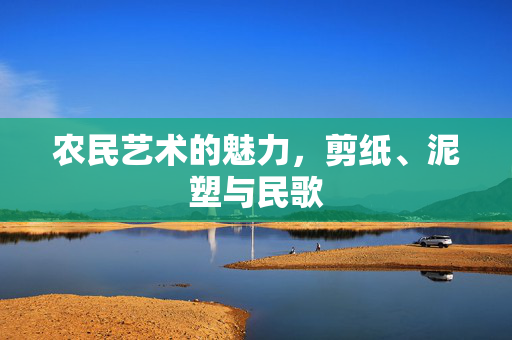 农民艺术的魅力,剪纸、泥塑与民歌
