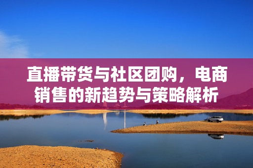 直播带货与社区团购，电商销售的新趋势与策略解析