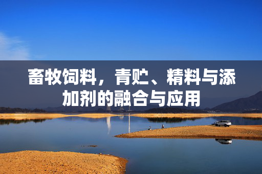 畜牧饲料,青贮、精料与添加剂的融合与应用